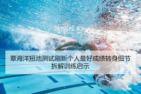 覃海洋短池测试刷新个人最好成绩转身细节拆解训练启示